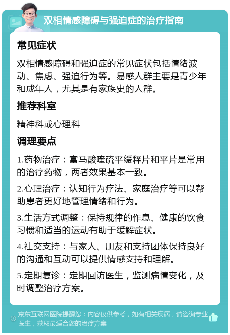 双相情感障碍与强迫症的治疗指南 常见症状 双相情感障碍和强迫症的常见症状包括情绪波动、焦虑、强迫行为等。易感人群主要是青少年和成年人，尤其是有家族史的人群。 推荐科室 精神科或心理科 调理要点 1.药物治疗：富马酸喹硫平缓释片和平片是常用的治疗药物，两者效果基本一致。 2.心理治疗：认知行为疗法、家庭治疗等可以帮助患者更好地管理情绪和行为。 3.生活方式调整：保持规律的作息、健康的饮食习惯和适当的运动有助于缓解症状。 4.社交支持：与家人、朋友和支持团体保持良好的沟通和互动可以提供情感支持和理解。 5.定期复诊：定期回访医生，监测病情变化，及时调整治疗方案。