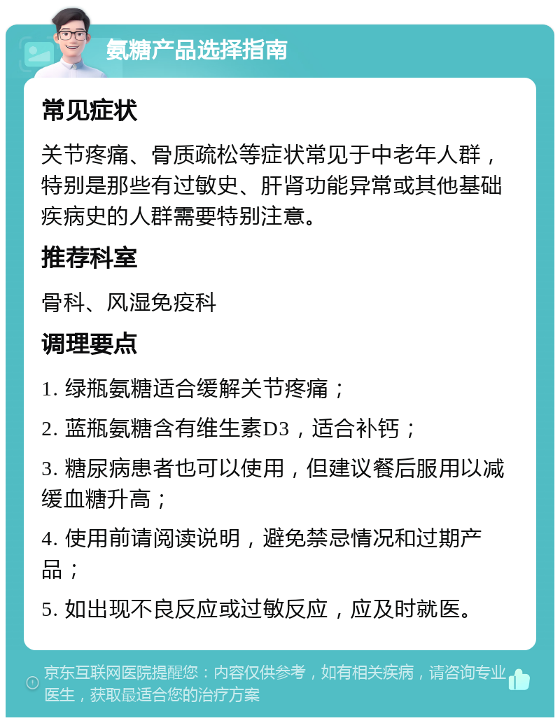 氨糖产品选择指南 常见症状 关节疼痛、骨质疏松等症状常见于中老年人群，特别是那些有过敏史、肝肾功能异常或其他基础疾病史的人群需要特别注意。 推荐科室 骨科、风湿免疫科 调理要点 1. 绿瓶氨糖适合缓解关节疼痛； 2. 蓝瓶氨糖含有维生素D3，适合补钙； 3. 糖尿病患者也可以使用，但建议餐后服用以减缓血糖升高； 4. 使用前请阅读说明，避免禁忌情况和过期产品； 5. 如出现不良反应或过敏反应，应及时就医。