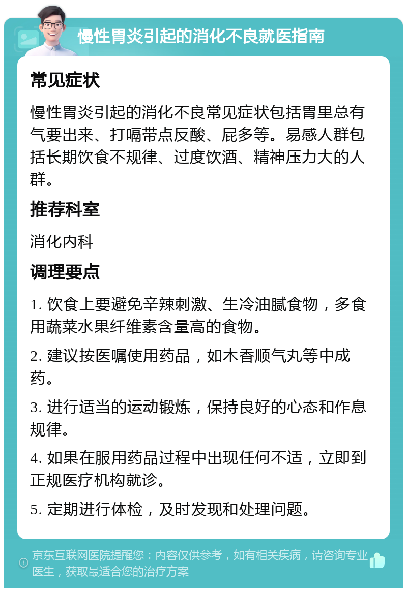 慢性胃炎引起的消化不良就医指南 常见症状 慢性胃炎引起的消化不良常见症状包括胃里总有气要出来、打嗝带点反酸、屁多等。易感人群包括长期饮食不规律、过度饮酒、精神压力大的人群。 推荐科室 消化内科 调理要点 1. 饮食上要避免辛辣刺激、生冷油腻食物，多食用蔬菜水果纤维素含量高的食物。 2. 建议按医嘱使用药品，如木香顺气丸等中成药。 3. 进行适当的运动锻炼，保持良好的心态和作息规律。 4. 如果在服用药品过程中出现任何不适，立即到正规医疗机构就诊。 5. 定期进行体检，及时发现和处理问题。