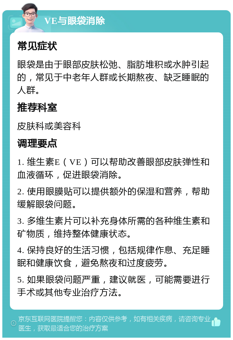 VE与眼袋消除 常见症状 眼袋是由于眼部皮肤松弛、脂肪堆积或水肿引起的，常见于中老年人群或长期熬夜、缺乏睡眠的人群。 推荐科室 皮肤科或美容科 调理要点 1. 维生素E（VE）可以帮助改善眼部皮肤弹性和血液循环，促进眼袋消除。 2. 使用眼膜贴可以提供额外的保湿和营养，帮助缓解眼袋问题。 3. 多维生素片可以补充身体所需的各种维生素和矿物质，维持整体健康状态。 4. 保持良好的生活习惯，包括规律作息、充足睡眠和健康饮食，避免熬夜和过度疲劳。 5. 如果眼袋问题严重，建议就医，可能需要进行手术或其他专业治疗方法。