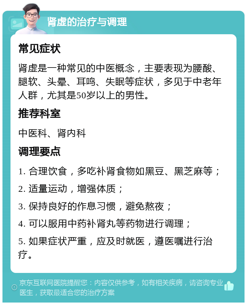 肾虚的治疗与调理 常见症状 肾虚是一种常见的中医概念，主要表现为腰酸、腿软、头晕、耳鸣、失眠等症状，多见于中老年人群，尤其是50岁以上的男性。 推荐科室 中医科、肾内科 调理要点 1. 合理饮食，多吃补肾食物如黑豆、黑芝麻等； 2. 适量运动，增强体质； 3. 保持良好的作息习惯，避免熬夜； 4. 可以服用中药补肾丸等药物进行调理； 5. 如果症状严重，应及时就医，遵医嘱进行治疗。