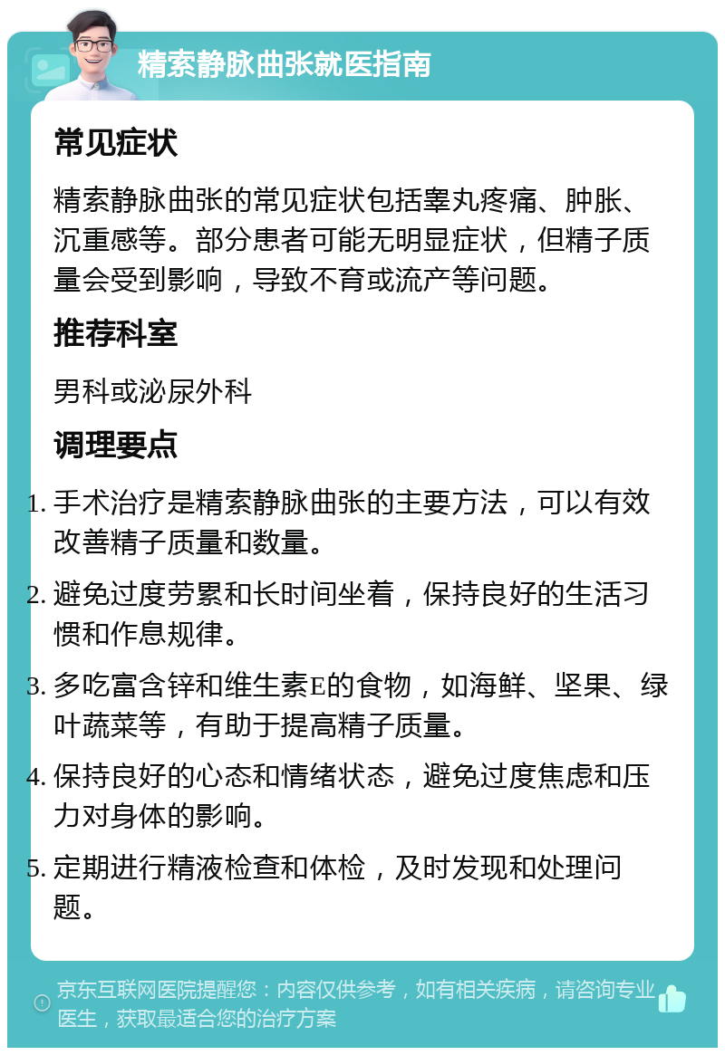 精索静脉曲张就医指南 常见症状 精索静脉曲张的常见症状包括睾丸疼痛、肿胀、沉重感等。部分患者可能无明显症状，但精子质量会受到影响，导致不育或流产等问题。 推荐科室 男科或泌尿外科 调理要点 手术治疗是精索静脉曲张的主要方法，可以有效改善精子质量和数量。 避免过度劳累和长时间坐着，保持良好的生活习惯和作息规律。 多吃富含锌和维生素E的食物，如海鲜、坚果、绿叶蔬菜等，有助于提高精子质量。 保持良好的心态和情绪状态，避免过度焦虑和压力对身体的影响。 定期进行精液检查和体检，及时发现和处理问题。