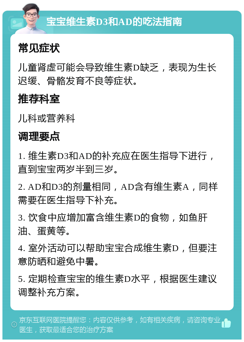 宝宝维生素D3和AD的吃法指南 常见症状 儿童肾虚可能会导致维生素D缺乏，表现为生长迟缓、骨骼发育不良等症状。 推荐科室 儿科或营养科 调理要点 1. 维生素D3和AD的补充应在医生指导下进行，直到宝宝两岁半到三岁。 2. AD和D3的剂量相同，AD含有维生素A，同样需要在医生指导下补充。 3. 饮食中应增加富含维生素D的食物，如鱼肝油、蛋黄等。 4. 室外活动可以帮助宝宝合成维生素D，但要注意防晒和避免中暑。 5. 定期检查宝宝的维生素D水平，根据医生建议调整补充方案。