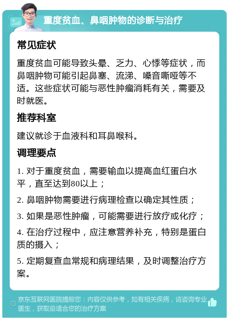 重度贫血、鼻咽肿物的诊断与治疗 常见症状 重度贫血可能导致头晕、乏力、心悸等症状，而鼻咽肿物可能引起鼻塞、流涕、嗓音嘶哑等不适。这些症状可能与恶性肿瘤消耗有关，需要及时就医。 推荐科室 建议就诊于血液科和耳鼻喉科。 调理要点 1. 对于重度贫血，需要输血以提高血红蛋白水平，直至达到80以上； 2. 鼻咽肿物需要进行病理检查以确定其性质； 3. 如果是恶性肿瘤，可能需要进行放疗或化疗； 4. 在治疗过程中，应注意营养补充，特别是蛋白质的摄入； 5. 定期复查血常规和病理结果，及时调整治疗方案。