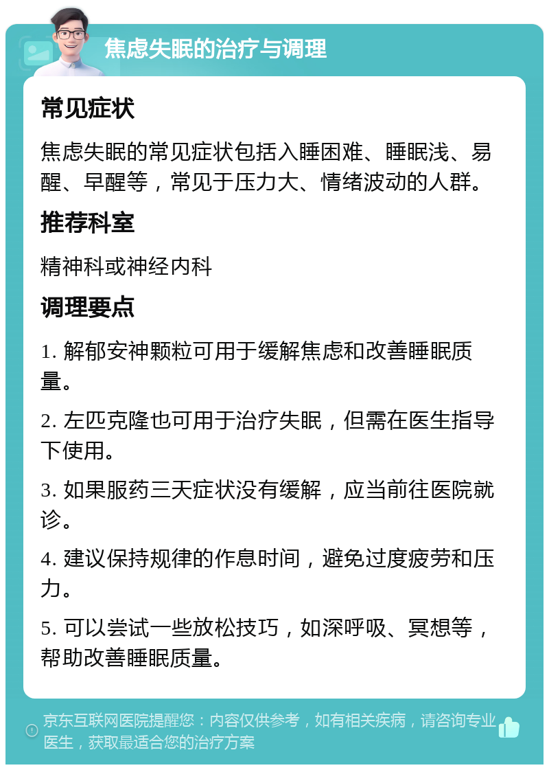 焦虑失眠的治疗与调理 常见症状 焦虑失眠的常见症状包括入睡困难、睡眠浅、易醒、早醒等，常见于压力大、情绪波动的人群。 推荐科室 精神科或神经内科 调理要点 1. 解郁安神颗粒可用于缓解焦虑和改善睡眠质量。 2. 左匹克隆也可用于治疗失眠，但需在医生指导下使用。 3. 如果服药三天症状没有缓解，应当前往医院就诊。 4. 建议保持规律的作息时间，避免过度疲劳和压力。 5. 可以尝试一些放松技巧，如深呼吸、冥想等，帮助改善睡眠质量。