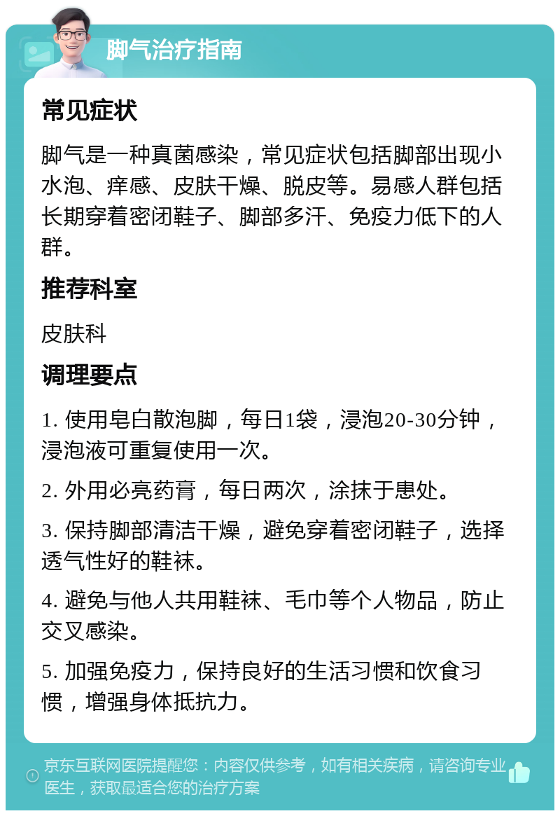 脚气治疗指南 常见症状 脚气是一种真菌感染，常见症状包括脚部出现小水泡、痒感、皮肤干燥、脱皮等。易感人群包括长期穿着密闭鞋子、脚部多汗、免疫力低下的人群。 推荐科室 皮肤科 调理要点 1. 使用皂白散泡脚，每日1袋，浸泡20-30分钟，浸泡液可重复使用一次。 2. 外用必亮药膏，每日两次，涂抹于患处。 3. 保持脚部清洁干燥，避免穿着密闭鞋子，选择透气性好的鞋袜。 4. 避免与他人共用鞋袜、毛巾等个人物品，防止交叉感染。 5. 加强免疫力，保持良好的生活习惯和饮食习惯，增强身体抵抗力。