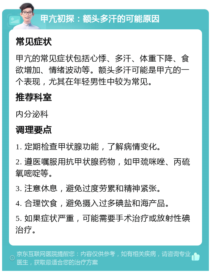 甲亢初探：额头多汗的可能原因 常见症状 甲亢的常见症状包括心悸、多汗、体重下降、食欲增加、情绪波动等。额头多汗可能是甲亢的一个表现，尤其在年轻男性中较为常见。 推荐科室 内分泌科 调理要点 1. 定期检查甲状腺功能，了解病情变化。 2. 遵医嘱服用抗甲状腺药物，如甲巯咪唑、丙硫氧嘧啶等。 3. 注意休息，避免过度劳累和精神紧张。 4. 合理饮食，避免摄入过多碘盐和海产品。 5. 如果症状严重，可能需要手术治疗或放射性碘治疗。