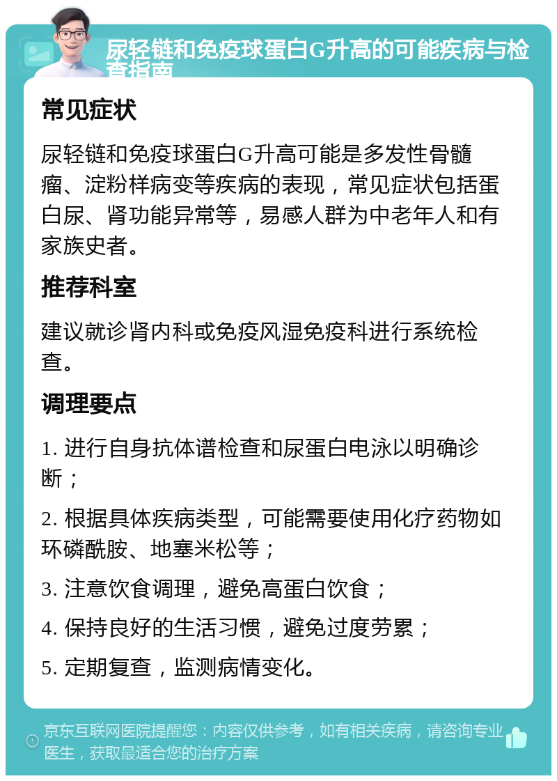 尿轻链和免疫球蛋白G升高的可能疾病与检查指南 常见症状 尿轻链和免疫球蛋白G升高可能是多发性骨髓瘤、淀粉样病变等疾病的表现，常见症状包括蛋白尿、肾功能异常等，易感人群为中老年人和有家族史者。 推荐科室 建议就诊肾内科或免疫风湿免疫科进行系统检查。 调理要点 1. 进行自身抗体谱检查和尿蛋白电泳以明确诊断； 2. 根据具体疾病类型，可能需要使用化疗药物如环磷酰胺、地塞米松等； 3. 注意饮食调理，避免高蛋白饮食； 4. 保持良好的生活习惯，避免过度劳累； 5. 定期复查，监测病情变化。