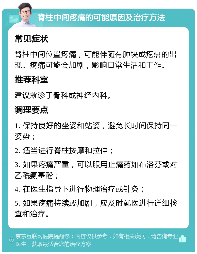 脊柱中间疼痛的可能原因及治疗方法 常见症状 脊柱中间位置疼痛，可能伴随有肿块或疙瘩的出现。疼痛可能会加剧，影响日常生活和工作。 推荐科室 建议就诊于骨科或神经内科。 调理要点 1. 保持良好的坐姿和站姿，避免长时间保持同一姿势； 2. 适当进行脊柱按摩和拉伸； 3. 如果疼痛严重，可以服用止痛药如布洛芬或对乙酰氨基酚； 4. 在医生指导下进行物理治疗或针灸； 5. 如果疼痛持续或加剧，应及时就医进行详细检查和治疗。