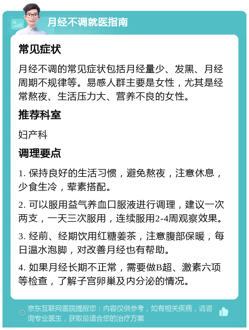 月经不调就医指南 常见症状 月经不调的常见症状包括月经量少、发黑、月经周期不规律等。易感人群主要是女性，尤其是经常熬夜、生活压力大、营养不良的女性。 推荐科室 妇产科 调理要点 1. 保持良好的生活习惯，避免熬夜，注意休息，少食生冷，荤素搭配。 2. 可以服用益气养血口服液进行调理，建议一次两支，一天三次服用，连续服用2-4周观察效果。 3. 经前、经期饮用红糖姜茶，注意腹部保暖，每日温水泡脚，对改善月经也有帮助。 4. 如果月经长期不正常，需要做B超、激素六项等检查，了解子宫卵巢及内分泌的情况。