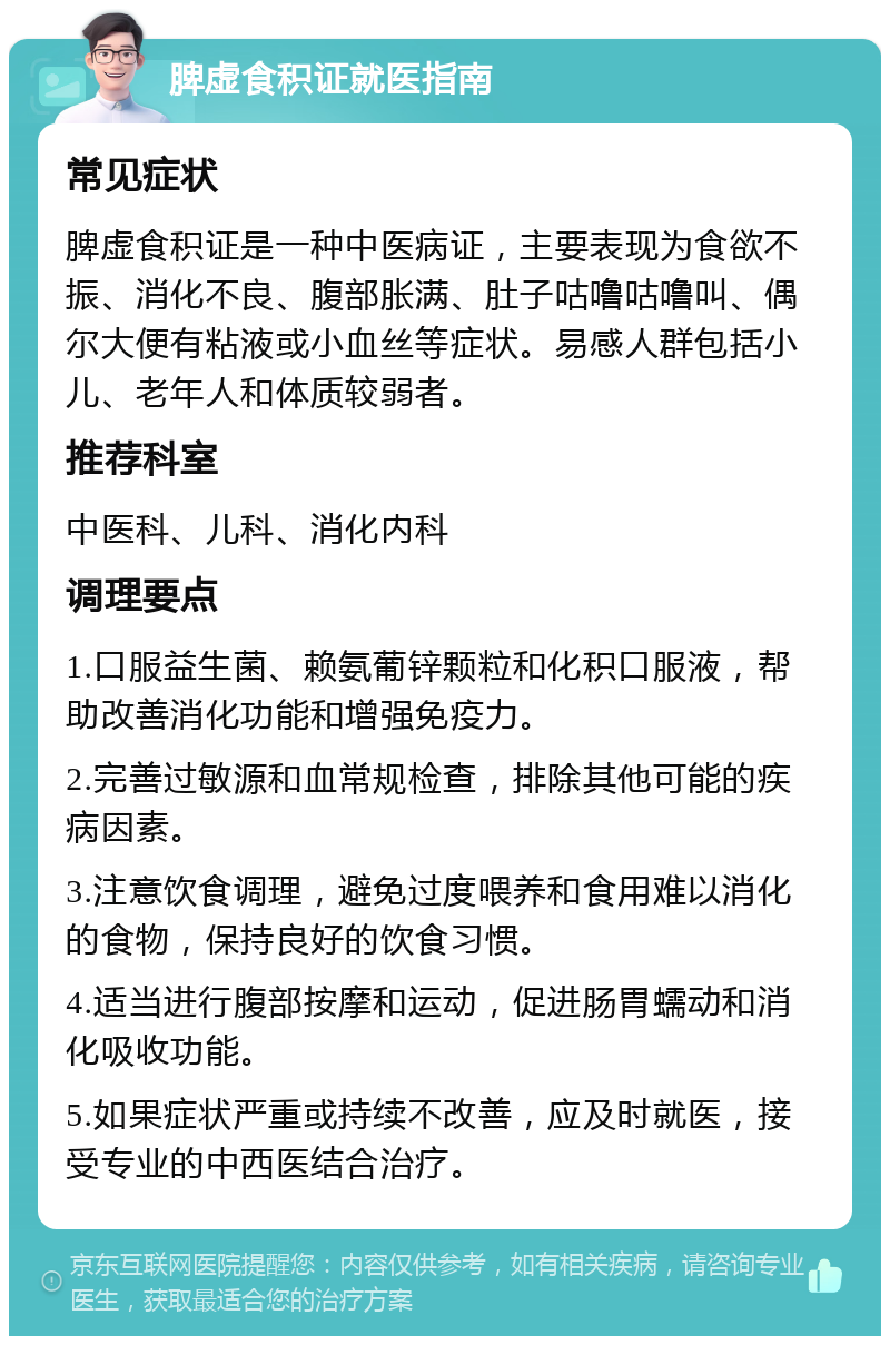 脾虚食积证就医指南 常见症状 脾虚食积证是一种中医病证，主要表现为食欲不振、消化不良、腹部胀满、肚子咕噜咕噜叫、偶尔大便有粘液或小血丝等症状。易感人群包括小儿、老年人和体质较弱者。 推荐科室 中医科、儿科、消化内科 调理要点 1.口服益生菌、赖氨葡锌颗粒和化积口服液，帮助改善消化功能和增强免疫力。 2.完善过敏源和血常规检查，排除其他可能的疾病因素。 3.注意饮食调理，避免过度喂养和食用难以消化的食物，保持良好的饮食习惯。 4.适当进行腹部按摩和运动，促进肠胃蠕动和消化吸收功能。 5.如果症状严重或持续不改善，应及时就医，接受专业的中西医结合治疗。