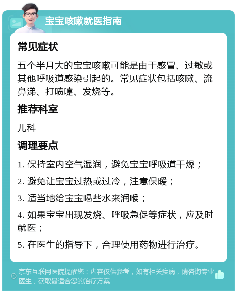 宝宝咳嗽就医指南 常见症状 五个半月大的宝宝咳嗽可能是由于感冒、过敏或其他呼吸道感染引起的。常见症状包括咳嗽、流鼻涕、打喷嚏、发烧等。 推荐科室 儿科 调理要点 1. 保持室内空气湿润，避免宝宝呼吸道干燥； 2. 避免让宝宝过热或过冷，注意保暖； 3. 适当地给宝宝喝些水来润喉； 4. 如果宝宝出现发烧、呼吸急促等症状，应及时就医； 5. 在医生的指导下，合理使用药物进行治疗。