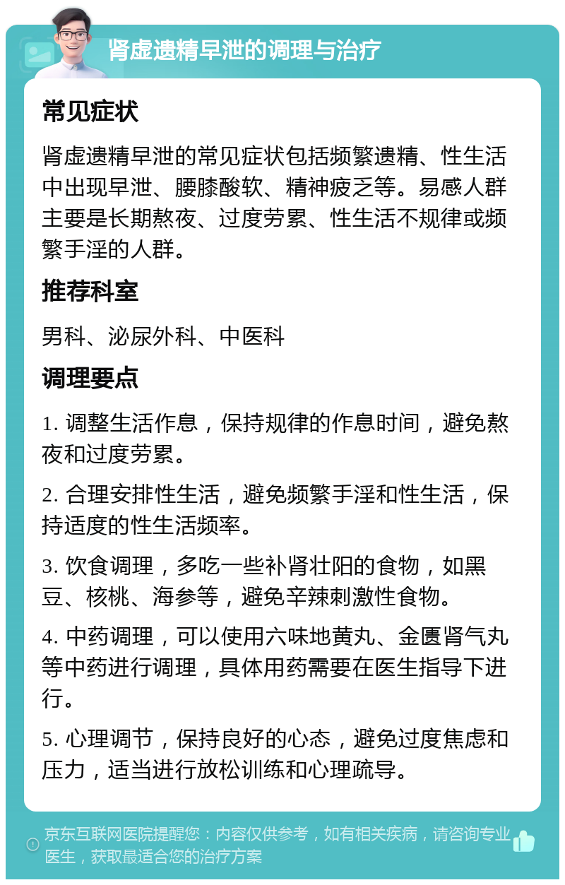 肾虚遗精早泄的调理与治疗 常见症状 肾虚遗精早泄的常见症状包括频繁遗精、性生活中出现早泄、腰膝酸软、精神疲乏等。易感人群主要是长期熬夜、过度劳累、性生活不规律或频繁手淫的人群。 推荐科室 男科、泌尿外科、中医科 调理要点 1. 调整生活作息，保持规律的作息时间，避免熬夜和过度劳累。 2. 合理安排性生活，避免频繁手淫和性生活，保持适度的性生活频率。 3. 饮食调理，多吃一些补肾壮阳的食物，如黑豆、核桃、海参等，避免辛辣刺激性食物。 4. 中药调理，可以使用六味地黄丸、金匮肾气丸等中药进行调理，具体用药需要在医生指导下进行。 5. 心理调节，保持良好的心态，避免过度焦虑和压力，适当进行放松训练和心理疏导。