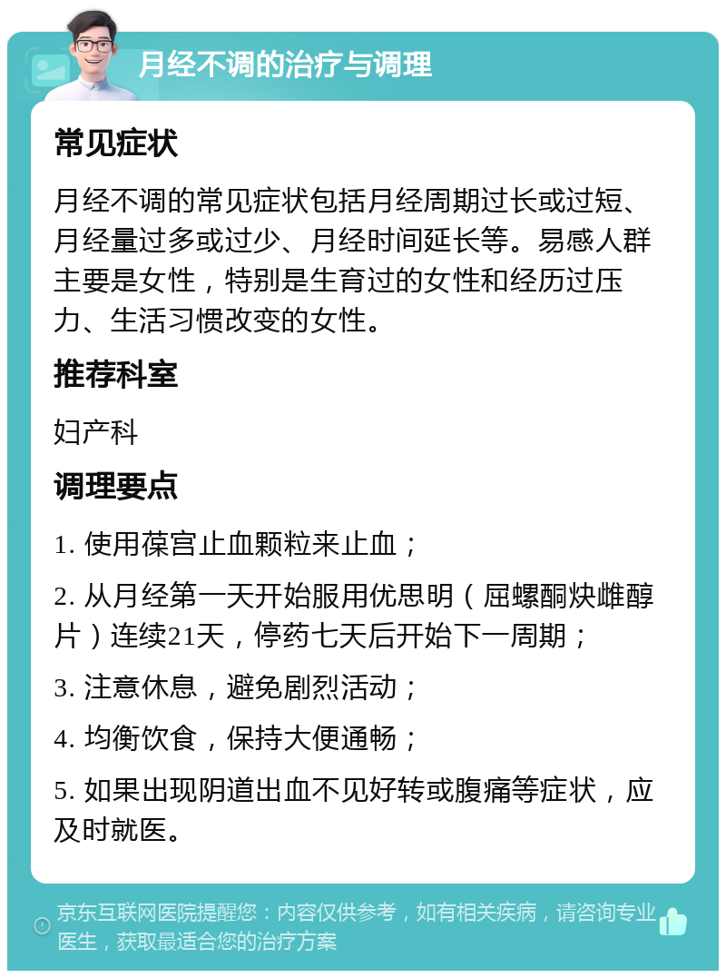 月经不调的治疗与调理 常见症状 月经不调的常见症状包括月经周期过长或过短、月经量过多或过少、月经时间延长等。易感人群主要是女性，特别是生育过的女性和经历过压力、生活习惯改变的女性。 推荐科室 妇产科 调理要点 1. 使用葆宫止血颗粒来止血； 2. 从月经第一天开始服用优思明（屈螺酮炔雌醇片）连续21天，停药七天后开始下一周期； 3. 注意休息，避免剧烈活动； 4. 均衡饮食，保持大便通畅； 5. 如果出现阴道出血不见好转或腹痛等症状，应及时就医。