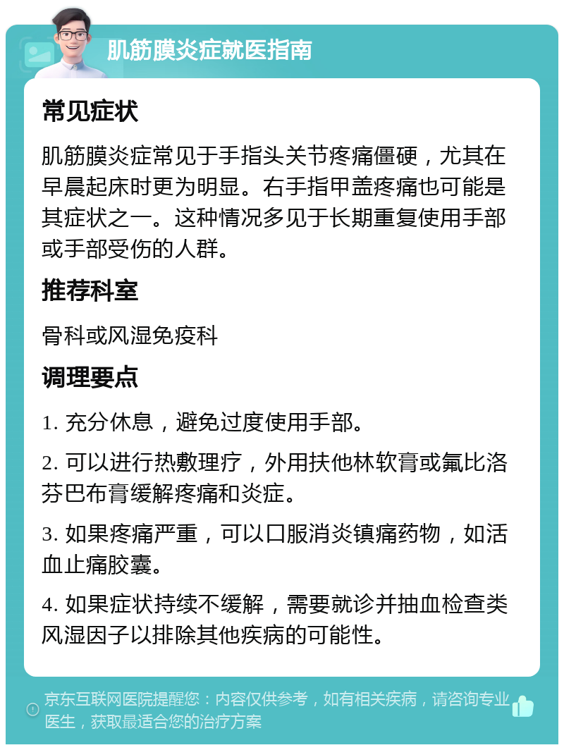 肌筋膜炎症就医指南 常见症状 肌筋膜炎症常见于手指头关节疼痛僵硬，尤其在早晨起床时更为明显。右手指甲盖疼痛也可能是其症状之一。这种情况多见于长期重复使用手部或手部受伤的人群。 推荐科室 骨科或风湿免疫科 调理要点 1. 充分休息，避免过度使用手部。 2. 可以进行热敷理疗，外用扶他林软膏或氟比洛芬巴布膏缓解疼痛和炎症。 3. 如果疼痛严重，可以口服消炎镇痛药物，如活血止痛胶囊。 4. 如果症状持续不缓解，需要就诊并抽血检查类风湿因子以排除其他疾病的可能性。