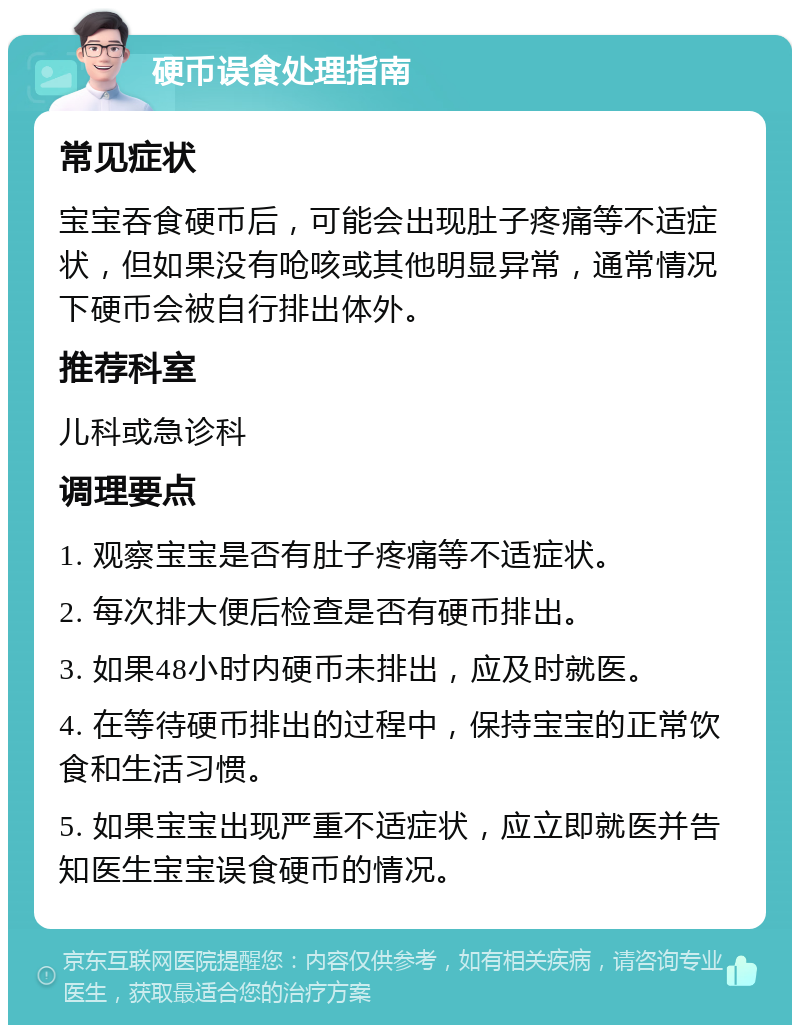 硬币误食处理指南 常见症状 宝宝吞食硬币后，可能会出现肚子疼痛等不适症状，但如果没有呛咳或其他明显异常，通常情况下硬币会被自行排出体外。 推荐科室 儿科或急诊科 调理要点 1. 观察宝宝是否有肚子疼痛等不适症状。 2. 每次排大便后检查是否有硬币排出。 3. 如果48小时内硬币未排出，应及时就医。 4. 在等待硬币排出的过程中，保持宝宝的正常饮食和生活习惯。 5. 如果宝宝出现严重不适症状，应立即就医并告知医生宝宝误食硬币的情况。