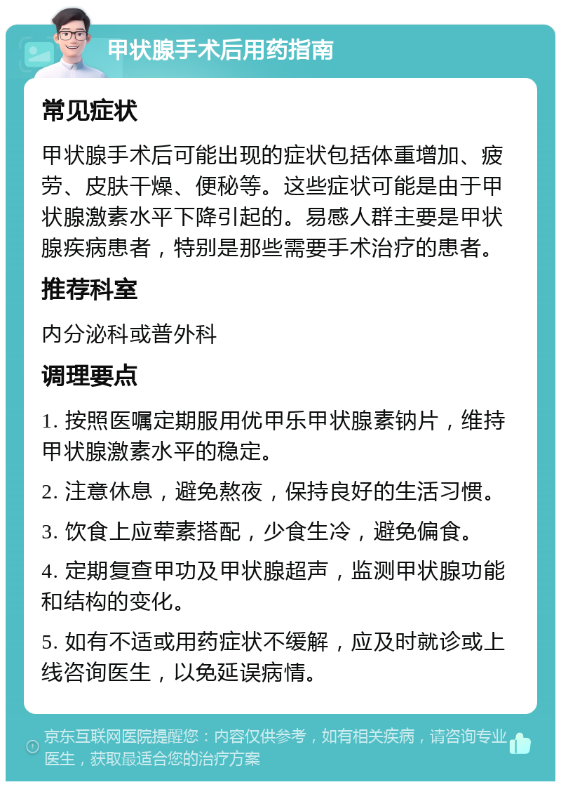 甲状腺手术后用药指南 常见症状 甲状腺手术后可能出现的症状包括体重增加、疲劳、皮肤干燥、便秘等。这些症状可能是由于甲状腺激素水平下降引起的。易感人群主要是甲状腺疾病患者，特别是那些需要手术治疗的患者。 推荐科室 内分泌科或普外科 调理要点 1. 按照医嘱定期服用优甲乐甲状腺素钠片，维持甲状腺激素水平的稳定。 2. 注意休息，避免熬夜，保持良好的生活习惯。 3. 饮食上应荤素搭配，少食生冷，避免偏食。 4. 定期复查甲功及甲状腺超声，监测甲状腺功能和结构的变化。 5. 如有不适或用药症状不缓解，应及时就诊或上线咨询医生，以免延误病情。