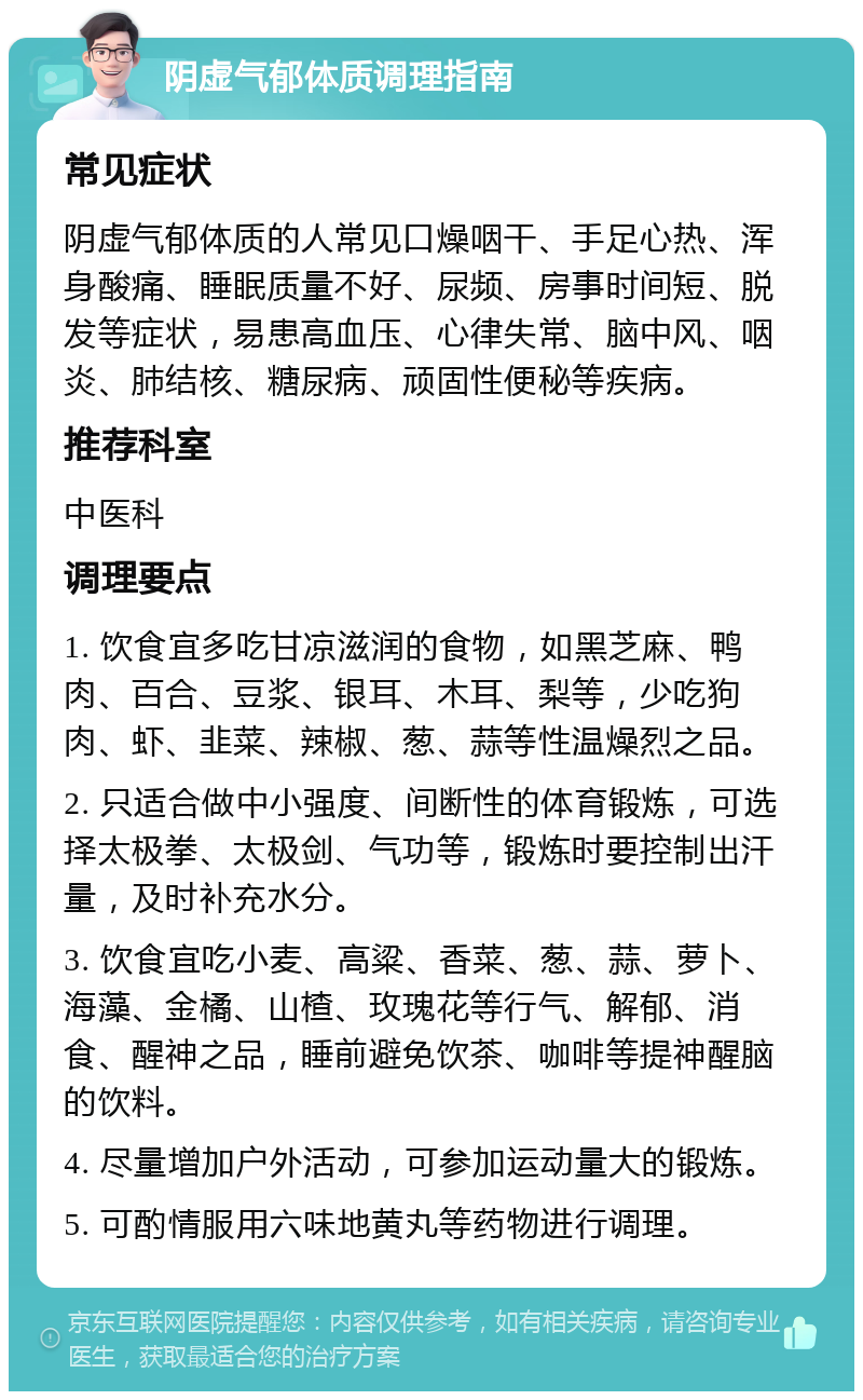 阴虚气郁体质调理指南 常见症状 阴虚气郁体质的人常见口燥咽干、手足心热、浑身酸痛、睡眠质量不好、尿频、房事时间短、脱发等症状，易患高血压、心律失常、脑中风、咽炎、肺结核、糖尿病、顽固性便秘等疾病。 推荐科室 中医科 调理要点 1. 饮食宜多吃甘凉滋润的食物，如黑芝麻、鸭肉、百合、豆浆、银耳、木耳、梨等，少吃狗肉、虾、韭菜、辣椒、葱、蒜等性温燥烈之品。 2. 只适合做中小强度、间断性的体育锻炼，可选择太极拳、太极剑、气功等，锻炼时要控制出汗量，及时补充水分。 3. 饮食宜吃小麦、高粱、香菜、葱、蒜、萝卜、海藻、金橘、山楂、玫瑰花等行气、解郁、消食、醒神之品，睡前避免饮茶、咖啡等提神醒脑的饮料。 4. 尽量增加户外活动，可参加运动量大的锻炼。 5. 可酌情服用六味地黄丸等药物进行调理。