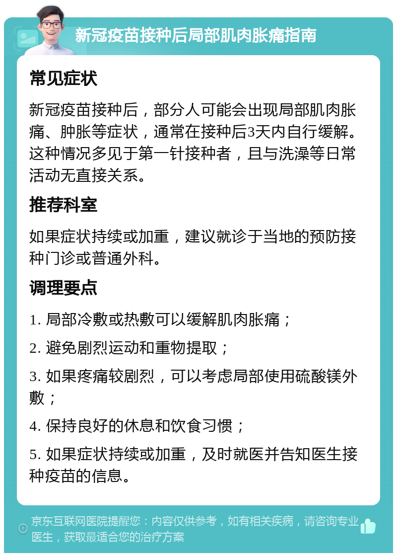 新冠疫苗接种后局部肌肉胀痛指南 常见症状 新冠疫苗接种后，部分人可能会出现局部肌肉胀痛、肿胀等症状，通常在接种后3天内自行缓解。这种情况多见于第一针接种者，且与洗澡等日常活动无直接关系。 推荐科室 如果症状持续或加重，建议就诊于当地的预防接种门诊或普通外科。 调理要点 1. 局部冷敷或热敷可以缓解肌肉胀痛； 2. 避免剧烈运动和重物提取； 3. 如果疼痛较剧烈，可以考虑局部使用硫酸镁外敷； 4. 保持良好的休息和饮食习惯； 5. 如果症状持续或加重，及时就医并告知医生接种疫苗的信息。