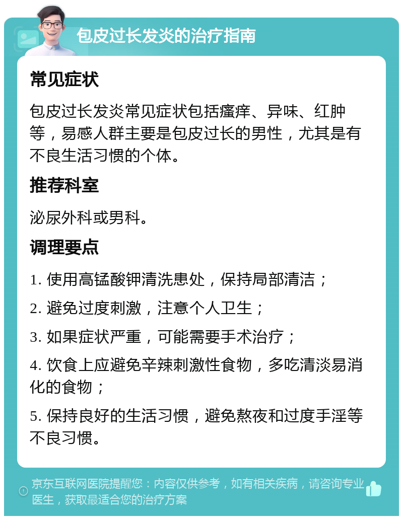 包皮过长发炎的治疗指南 常见症状 包皮过长发炎常见症状包括瘙痒、异味、红肿等，易感人群主要是包皮过长的男性，尤其是有不良生活习惯的个体。 推荐科室 泌尿外科或男科。 调理要点 1. 使用高锰酸钾清洗患处，保持局部清洁； 2. 避免过度刺激，注意个人卫生； 3. 如果症状严重，可能需要手术治疗； 4. 饮食上应避免辛辣刺激性食物，多吃清淡易消化的食物； 5. 保持良好的生活习惯，避免熬夜和过度手淫等不良习惯。