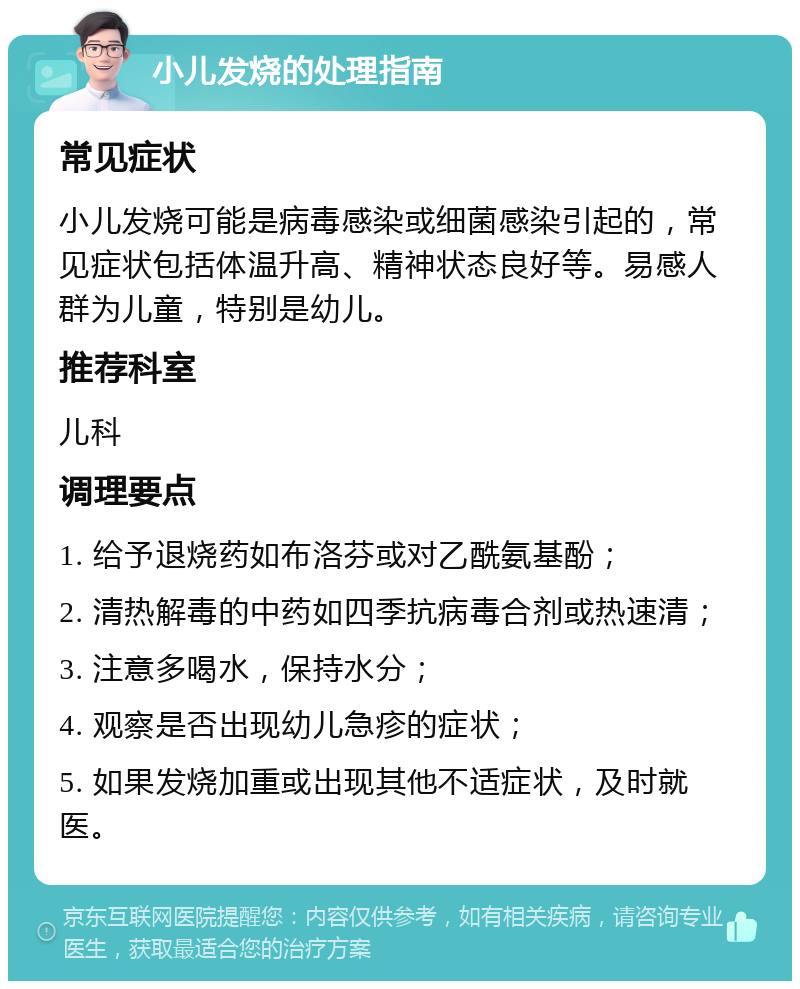 小儿发烧的处理指南 常见症状 小儿发烧可能是病毒感染或细菌感染引起的，常见症状包括体温升高、精神状态良好等。易感人群为儿童，特别是幼儿。 推荐科室 儿科 调理要点 1. 给予退烧药如布洛芬或对乙酰氨基酚； 2. 清热解毒的中药如四季抗病毒合剂或热速清； 3. 注意多喝水，保持水分； 4. 观察是否出现幼儿急疹的症状； 5. 如果发烧加重或出现其他不适症状，及时就医。