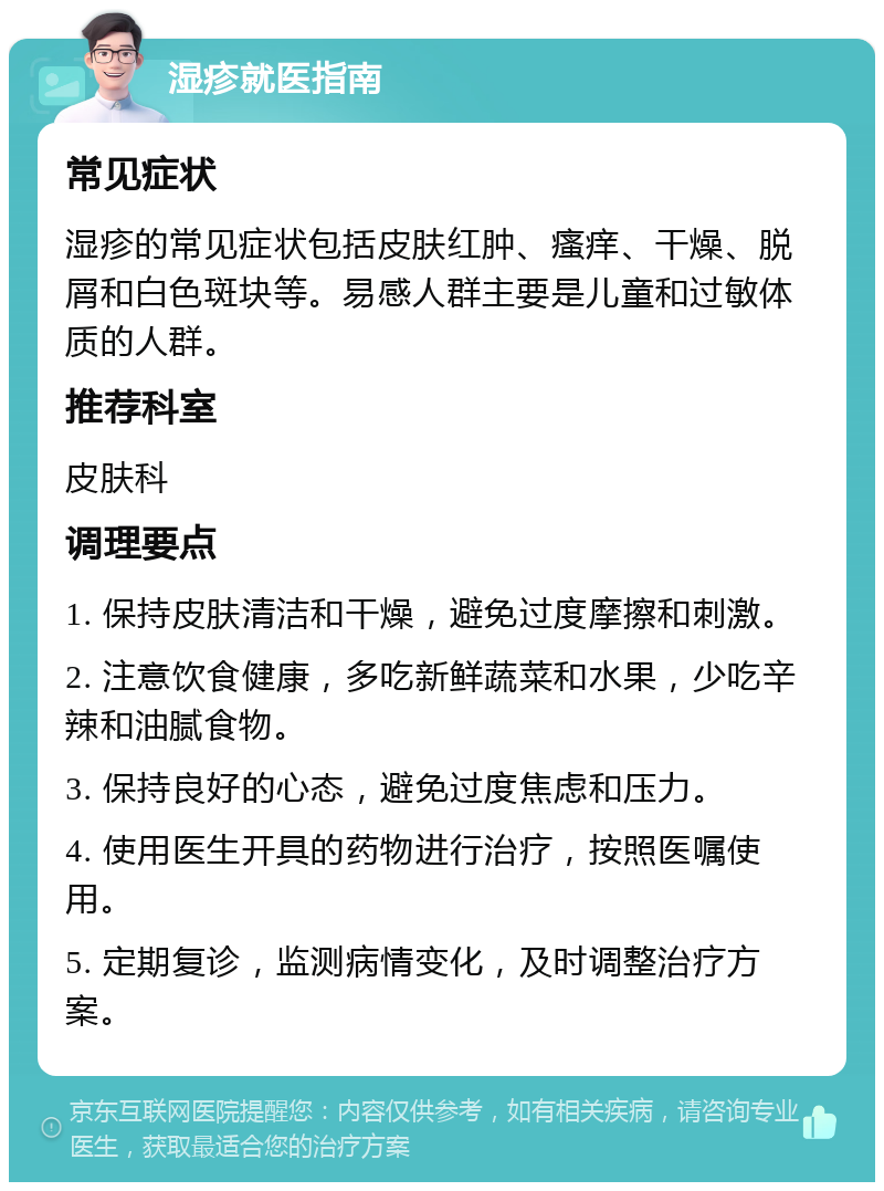 湿疹就医指南 常见症状 湿疹的常见症状包括皮肤红肿、瘙痒、干燥、脱屑和白色斑块等。易感人群主要是儿童和过敏体质的人群。 推荐科室 皮肤科 调理要点 1. 保持皮肤清洁和干燥，避免过度摩擦和刺激。 2. 注意饮食健康，多吃新鲜蔬菜和水果，少吃辛辣和油腻食物。 3. 保持良好的心态，避免过度焦虑和压力。 4. 使用医生开具的药物进行治疗，按照医嘱使用。 5. 定期复诊，监测病情变化，及时调整治疗方案。