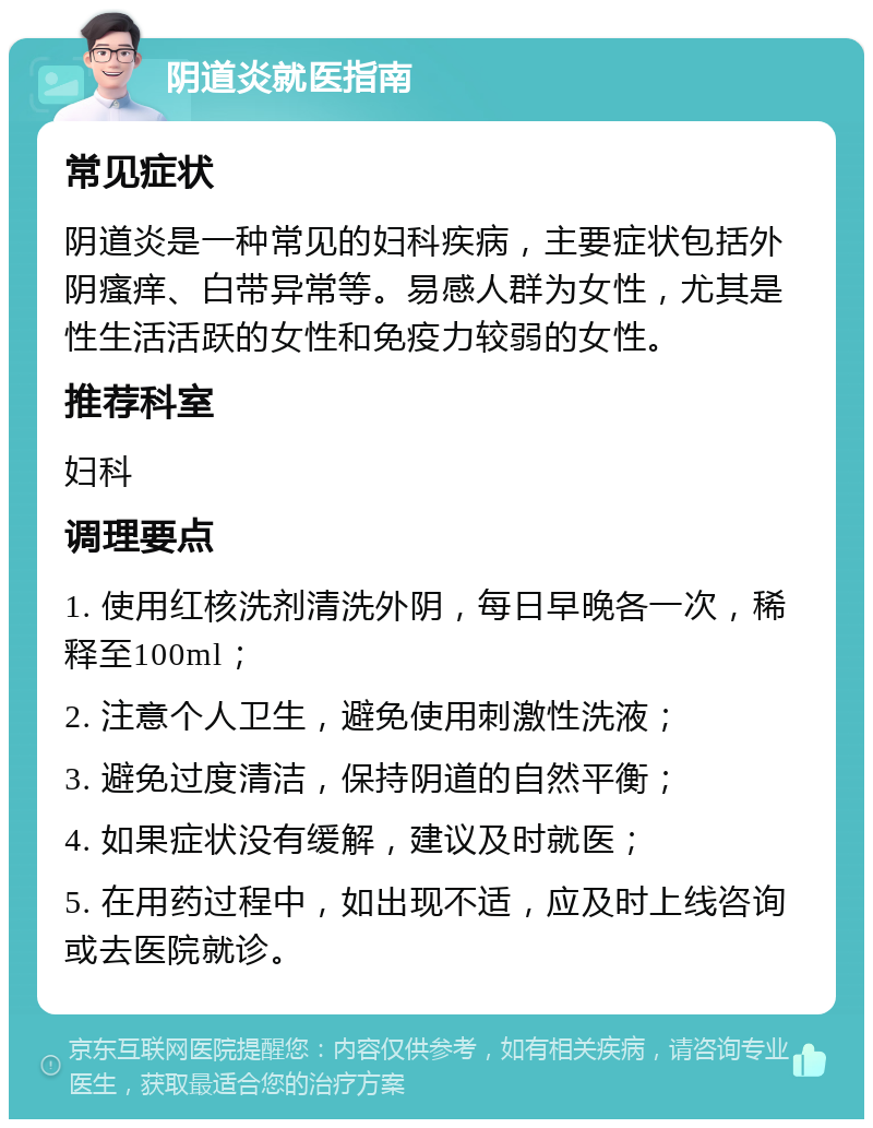 阴道炎就医指南 常见症状 阴道炎是一种常见的妇科疾病，主要症状包括外阴瘙痒、白带异常等。易感人群为女性，尤其是性生活活跃的女性和免疫力较弱的女性。 推荐科室 妇科 调理要点 1. 使用红核洗剂清洗外阴，每日早晚各一次，稀释至100ml； 2. 注意个人卫生，避免使用刺激性洗液； 3. 避免过度清洁，保持阴道的自然平衡； 4. 如果症状没有缓解，建议及时就医； 5. 在用药过程中，如出现不适，应及时上线咨询或去医院就诊。