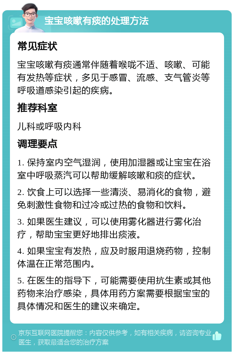 宝宝咳嗽有痰的处理方法 常见症状 宝宝咳嗽有痰通常伴随着喉咙不适、咳嗽、可能有发热等症状，多见于感冒、流感、支气管炎等呼吸道感染引起的疾病。 推荐科室 儿科或呼吸内科 调理要点 1. 保持室内空气湿润，使用加湿器或让宝宝在浴室中呼吸蒸汽可以帮助缓解咳嗽和痰的症状。 2. 饮食上可以选择一些清淡、易消化的食物，避免刺激性食物和过冷或过热的食物和饮料。 3. 如果医生建议，可以使用雾化器进行雾化治疗，帮助宝宝更好地排出痰液。 4. 如果宝宝有发热，应及时服用退烧药物，控制体温在正常范围内。 5. 在医生的指导下，可能需要使用抗生素或其他药物来治疗感染，具体用药方案需要根据宝宝的具体情况和医生的建议来确定。