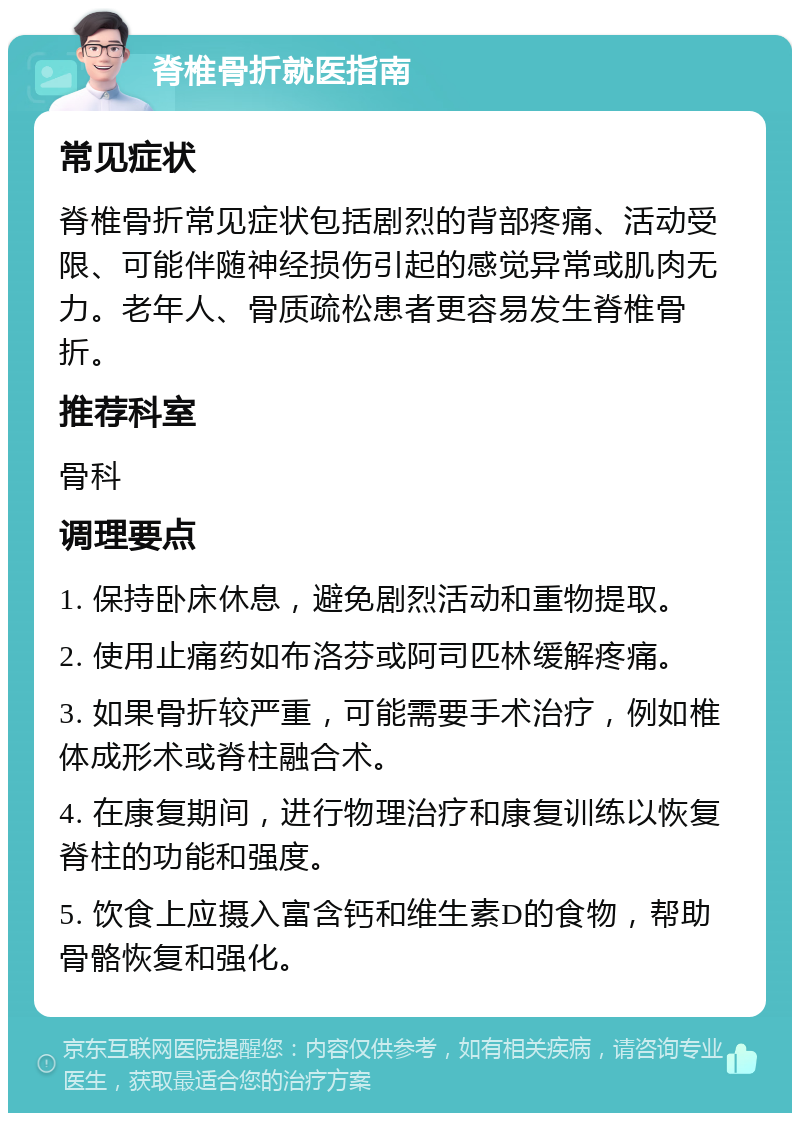 脊椎骨折就医指南 常见症状 脊椎骨折常见症状包括剧烈的背部疼痛、活动受限、可能伴随神经损伤引起的感觉异常或肌肉无力。老年人、骨质疏松患者更容易发生脊椎骨折。 推荐科室 骨科 调理要点 1. 保持卧床休息，避免剧烈活动和重物提取。 2. 使用止痛药如布洛芬或阿司匹林缓解疼痛。 3. 如果骨折较严重，可能需要手术治疗，例如椎体成形术或脊柱融合术。 4. 在康复期间，进行物理治疗和康复训练以恢复脊柱的功能和强度。 5. 饮食上应摄入富含钙和维生素D的食物，帮助骨骼恢复和强化。