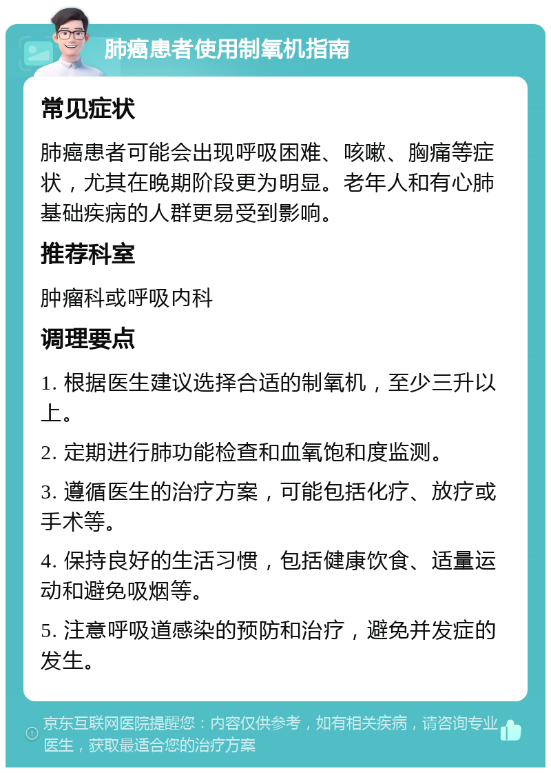 肺癌患者使用制氧机指南 常见症状 肺癌患者可能会出现呼吸困难、咳嗽、胸痛等症状，尤其在晚期阶段更为明显。老年人和有心肺基础疾病的人群更易受到影响。 推荐科室 肿瘤科或呼吸内科 调理要点 1. 根据医生建议选择合适的制氧机，至少三升以上。 2. 定期进行肺功能检查和血氧饱和度监测。 3. 遵循医生的治疗方案，可能包括化疗、放疗或手术等。 4. 保持良好的生活习惯，包括健康饮食、适量运动和避免吸烟等。 5. 注意呼吸道感染的预防和治疗，避免并发症的发生。