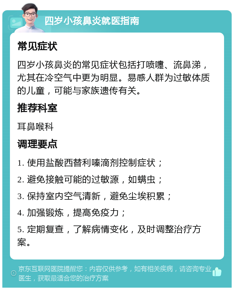 四岁小孩鼻炎就医指南 常见症状 四岁小孩鼻炎的常见症状包括打喷嚏、流鼻涕，尤其在冷空气中更为明显。易感人群为过敏体质的儿童，可能与家族遗传有关。 推荐科室 耳鼻喉科 调理要点 1. 使用盐酸西替利嗪滴剂控制症状； 2. 避免接触可能的过敏源，如螨虫； 3. 保持室内空气清新，避免尘埃积累； 4. 加强锻炼，提高免疫力； 5. 定期复查，了解病情变化，及时调整治疗方案。