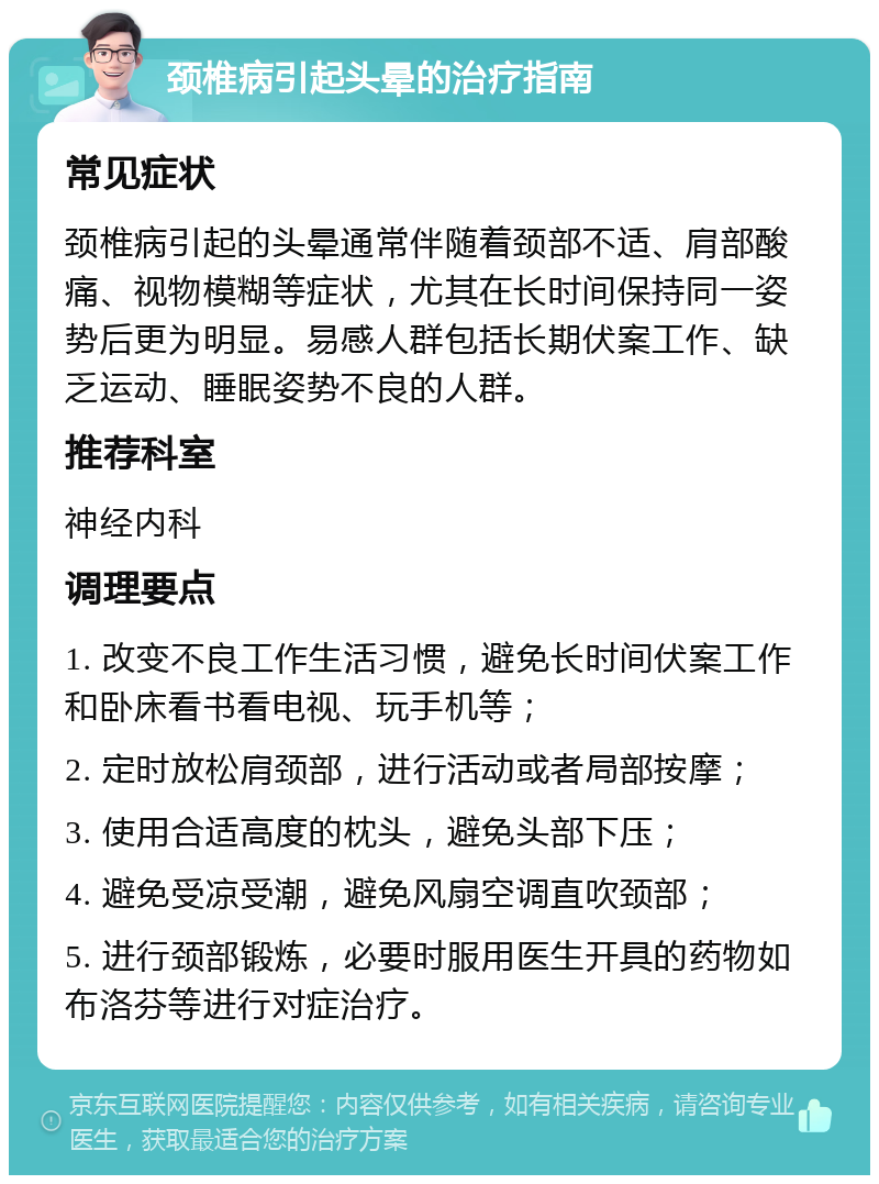 颈椎病引起头晕的治疗指南 常见症状 颈椎病引起的头晕通常伴随着颈部不适、肩部酸痛、视物模糊等症状，尤其在长时间保持同一姿势后更为明显。易感人群包括长期伏案工作、缺乏运动、睡眠姿势不良的人群。 推荐科室 神经内科 调理要点 1. 改变不良工作生活习惯，避免长时间伏案工作和卧床看书看电视、玩手机等； 2. 定时放松肩颈部，进行活动或者局部按摩； 3. 使用合适高度的枕头，避免头部下压； 4. 避免受凉受潮，避免风扇空调直吹颈部； 5. 进行颈部锻炼，必要时服用医生开具的药物如布洛芬等进行对症治疗。