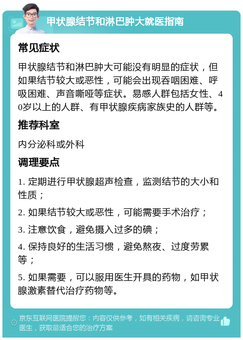 甲状腺结节和淋巴肿大就医指南 常见症状 甲状腺结节和淋巴肿大可能没有明显的症状，但如果结节较大或恶性，可能会出现吞咽困难、呼吸困难、声音嘶哑等症状。易感人群包括女性、40岁以上的人群、有甲状腺疾病家族史的人群等。 推荐科室 内分泌科或外科 调理要点 1. 定期进行甲状腺超声检查，监测结节的大小和性质； 2. 如果结节较大或恶性，可能需要手术治疗； 3. 注意饮食，避免摄入过多的碘； 4. 保持良好的生活习惯，避免熬夜、过度劳累等； 5. 如果需要，可以服用医生开具的药物，如甲状腺激素替代治疗药物等。