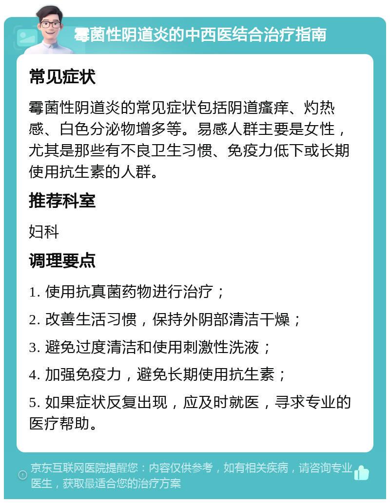 霉菌性阴道炎的中西医结合治疗指南 常见症状 霉菌性阴道炎的常见症状包括阴道瘙痒、灼热感、白色分泌物增多等。易感人群主要是女性，尤其是那些有不良卫生习惯、免疫力低下或长期使用抗生素的人群。 推荐科室 妇科 调理要点 1. 使用抗真菌药物进行治疗； 2. 改善生活习惯，保持外阴部清洁干燥； 3. 避免过度清洁和使用刺激性洗液； 4. 加强免疫力，避免长期使用抗生素； 5. 如果症状反复出现，应及时就医，寻求专业的医疗帮助。