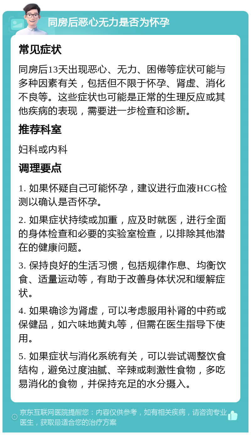 同房后恶心无力是否为怀孕 常见症状 同房后13天出现恶心、无力、困倦等症状可能与多种因素有关，包括但不限于怀孕、肾虚、消化不良等。这些症状也可能是正常的生理反应或其他疾病的表现，需要进一步检查和诊断。 推荐科室 妇科或内科 调理要点 1. 如果怀疑自己可能怀孕，建议进行血液HCG检测以确认是否怀孕。 2. 如果症状持续或加重，应及时就医，进行全面的身体检查和必要的实验室检查，以排除其他潜在的健康问题。 3. 保持良好的生活习惯，包括规律作息、均衡饮食、适量运动等，有助于改善身体状况和缓解症状。 4. 如果确诊为肾虚，可以考虑服用补肾的中药或保健品，如六味地黄丸等，但需在医生指导下使用。 5. 如果症状与消化系统有关，可以尝试调整饮食结构，避免过度油腻、辛辣或刺激性食物，多吃易消化的食物，并保持充足的水分摄入。