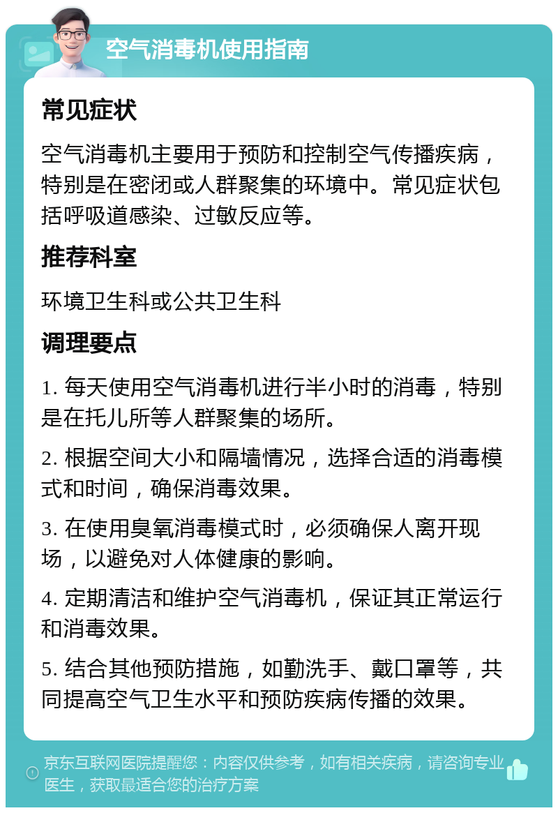 空气消毒机使用指南 常见症状 空气消毒机主要用于预防和控制空气传播疾病，特别是在密闭或人群聚集的环境中。常见症状包括呼吸道感染、过敏反应等。 推荐科室 环境卫生科或公共卫生科 调理要点 1. 每天使用空气消毒机进行半小时的消毒，特别是在托儿所等人群聚集的场所。 2. 根据空间大小和隔墙情况，选择合适的消毒模式和时间，确保消毒效果。 3. 在使用臭氧消毒模式时，必须确保人离开现场，以避免对人体健康的影响。 4. 定期清洁和维护空气消毒机，保证其正常运行和消毒效果。 5. 结合其他预防措施，如勤洗手、戴口罩等，共同提高空气卫生水平和预防疾病传播的效果。