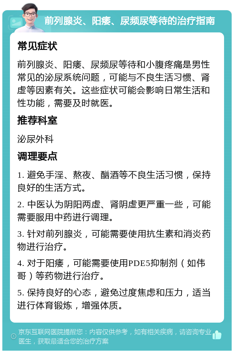 前列腺炎、阳痿、尿频尿等待的治疗指南 常见症状 前列腺炎、阳痿、尿频尿等待和小腹疼痛是男性常见的泌尿系统问题，可能与不良生活习惯、肾虚等因素有关。这些症状可能会影响日常生活和性功能，需要及时就医。 推荐科室 泌尿外科 调理要点 1. 避免手淫、熬夜、酗酒等不良生活习惯，保持良好的生活方式。 2. 中医认为阴阳两虚、肾阴虚更严重一些，可能需要服用中药进行调理。 3. 针对前列腺炎，可能需要使用抗生素和消炎药物进行治疗。 4. 对于阳痿，可能需要使用PDE5抑制剂（如伟哥）等药物进行治疗。 5. 保持良好的心态，避免过度焦虑和压力，适当进行体育锻炼，增强体质。