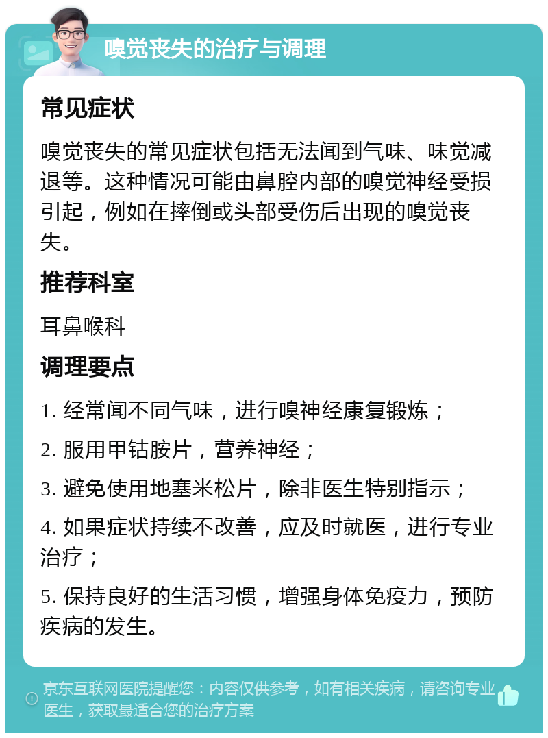 嗅觉丧失的治疗与调理 常见症状 嗅觉丧失的常见症状包括无法闻到气味、味觉减退等。这种情况可能由鼻腔内部的嗅觉神经受损引起，例如在摔倒或头部受伤后出现的嗅觉丧失。 推荐科室 耳鼻喉科 调理要点 1. 经常闻不同气味，进行嗅神经康复锻炼； 2. 服用甲钴胺片，营养神经； 3. 避免使用地塞米松片，除非医生特别指示； 4. 如果症状持续不改善，应及时就医，进行专业治疗； 5. 保持良好的生活习惯，增强身体免疫力，预防疾病的发生。