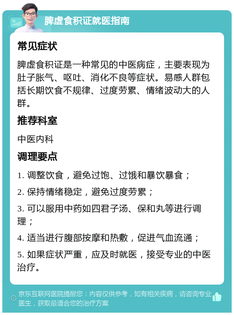 脾虚食积证就医指南 常见症状 脾虚食积证是一种常见的中医病症，主要表现为肚子胀气、呕吐、消化不良等症状。易感人群包括长期饮食不规律、过度劳累、情绪波动大的人群。 推荐科室 中医内科 调理要点 1. 调整饮食，避免过饱、过饿和暴饮暴食； 2. 保持情绪稳定，避免过度劳累； 3. 可以服用中药如四君子汤、保和丸等进行调理； 4. 适当进行腹部按摩和热敷，促进气血流通； 5. 如果症状严重，应及时就医，接受专业的中医治疗。