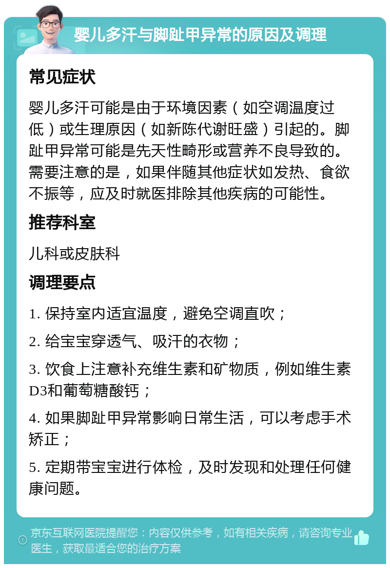 婴儿多汗与脚趾甲异常的原因及调理 常见症状 婴儿多汗可能是由于环境因素（如空调温度过低）或生理原因（如新陈代谢旺盛）引起的。脚趾甲异常可能是先天性畸形或营养不良导致的。需要注意的是，如果伴随其他症状如发热、食欲不振等，应及时就医排除其他疾病的可能性。 推荐科室 儿科或皮肤科 调理要点 1. 保持室内适宜温度，避免空调直吹； 2. 给宝宝穿透气、吸汗的衣物； 3. 饮食上注意补充维生素和矿物质，例如维生素D3和葡萄糖酸钙； 4. 如果脚趾甲异常影响日常生活，可以考虑手术矫正； 5. 定期带宝宝进行体检，及时发现和处理任何健康问题。