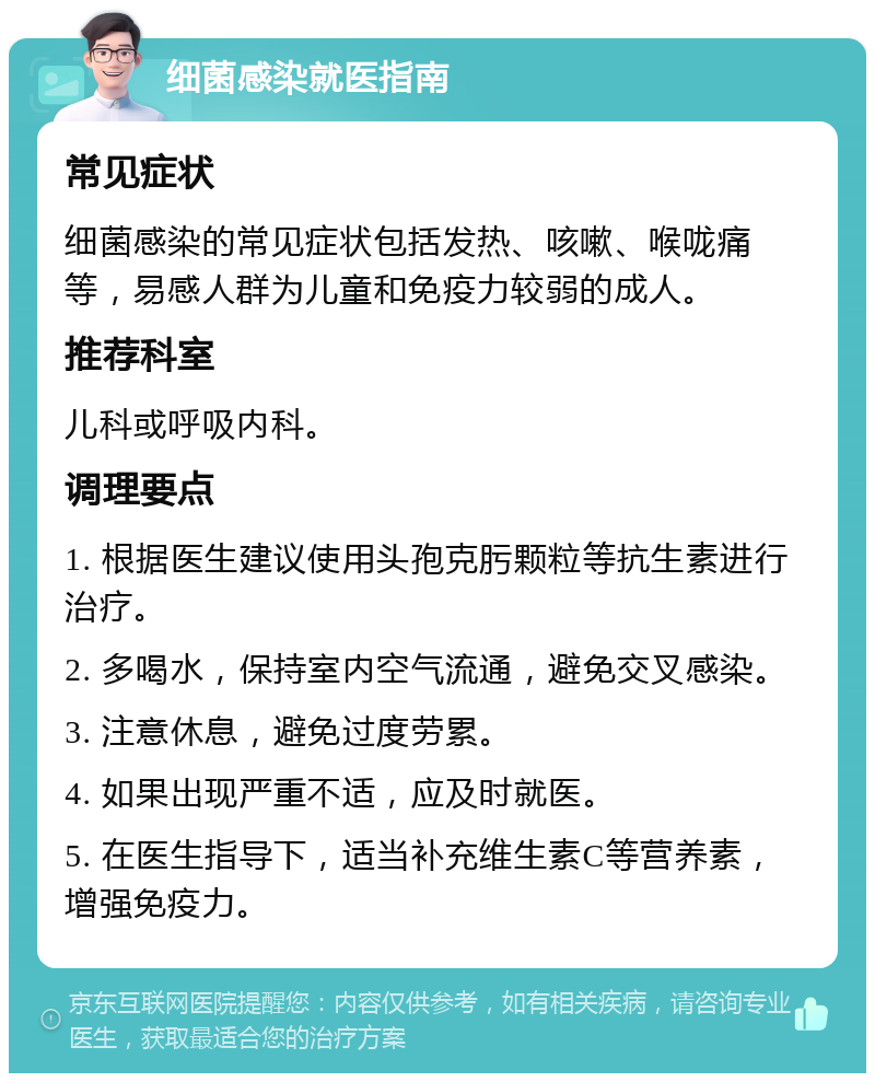 细菌感染就医指南 常见症状 细菌感染的常见症状包括发热、咳嗽、喉咙痛等，易感人群为儿童和免疫力较弱的成人。 推荐科室 儿科或呼吸内科。 调理要点 1. 根据医生建议使用头孢克肟颗粒等抗生素进行治疗。 2. 多喝水，保持室内空气流通，避免交叉感染。 3. 注意休息，避免过度劳累。 4. 如果出现严重不适，应及时就医。 5. 在医生指导下，适当补充维生素C等营养素，增强免疫力。