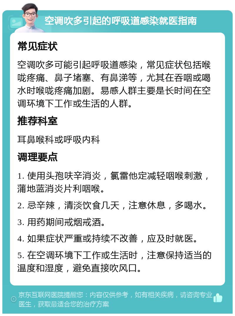 空调吹多引起的呼吸道感染就医指南 常见症状 空调吹多可能引起呼吸道感染，常见症状包括喉咙疼痛、鼻子堵塞、有鼻涕等，尤其在吞咽或喝水时喉咙疼痛加剧。易感人群主要是长时间在空调环境下工作或生活的人群。 推荐科室 耳鼻喉科或呼吸内科 调理要点 1. 使用头孢呋辛消炎，氯雷他定减轻咽喉刺激，蒲地蓝消炎片利咽喉。 2. 忌辛辣，清淡饮食几天，注意休息，多喝水。 3. 用药期间戒烟戒酒。 4. 如果症状严重或持续不改善，应及时就医。 5. 在空调环境下工作或生活时，注意保持适当的温度和湿度，避免直接吹风口。