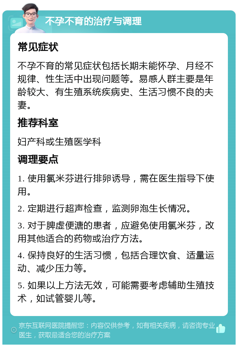 不孕不育的治疗与调理 常见症状 不孕不育的常见症状包括长期未能怀孕、月经不规律、性生活中出现问题等。易感人群主要是年龄较大、有生殖系统疾病史、生活习惯不良的夫妻。 推荐科室 妇产科或生殖医学科 调理要点 1. 使用氯米芬进行排卵诱导，需在医生指导下使用。 2. 定期进行超声检查，监测卵泡生长情况。 3. 对于脾虚便溏的患者，应避免使用氯米芬，改用其他适合的药物或治疗方法。 4. 保持良好的生活习惯，包括合理饮食、适量运动、减少压力等。 5. 如果以上方法无效，可能需要考虑辅助生殖技术，如试管婴儿等。