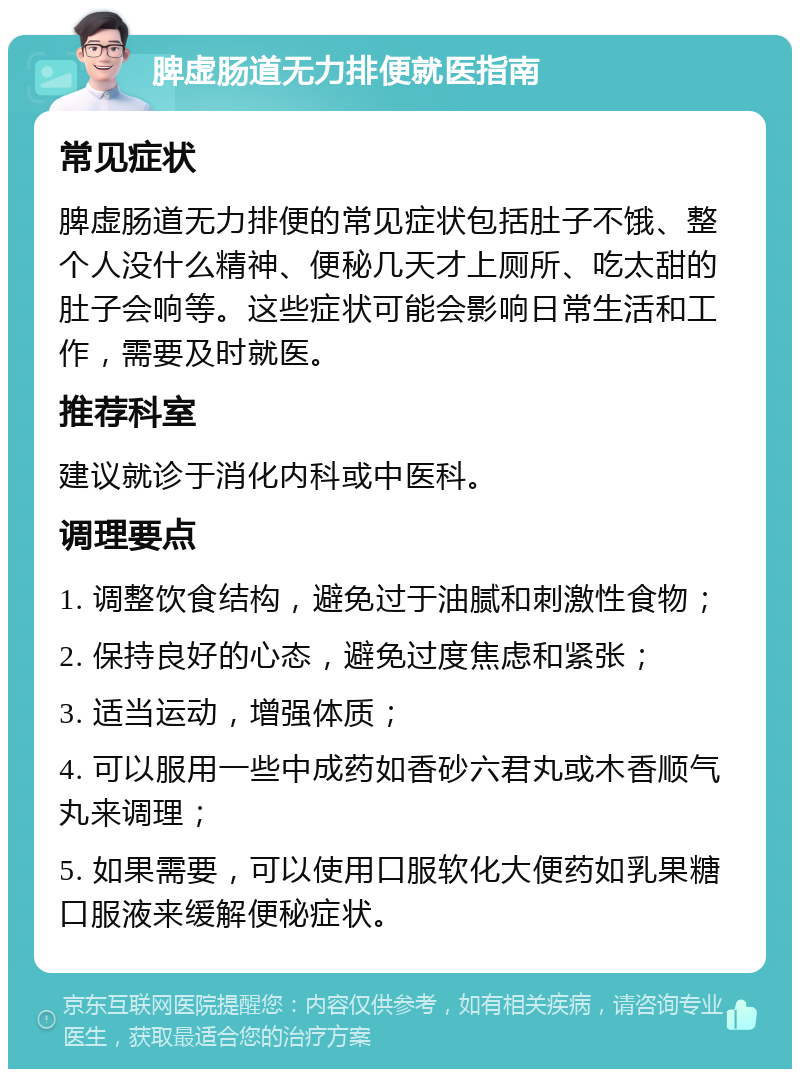 脾虚肠道无力排便就医指南 常见症状 脾虚肠道无力排便的常见症状包括肚子不饿、整个人没什么精神、便秘几天才上厕所、吃太甜的肚子会响等。这些症状可能会影响日常生活和工作，需要及时就医。 推荐科室 建议就诊于消化内科或中医科。 调理要点 1. 调整饮食结构，避免过于油腻和刺激性食物； 2. 保持良好的心态，避免过度焦虑和紧张； 3. 适当运动，增强体质； 4. 可以服用一些中成药如香砂六君丸或木香顺气丸来调理； 5. 如果需要，可以使用口服软化大便药如乳果糖口服液来缓解便秘症状。