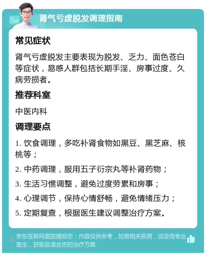 肾气亏虚脱发调理指南 常见症状 肾气亏虚脱发主要表现为脱发、乏力、面色苍白等症状，易感人群包括长期手淫、房事过度、久病劳损者。 推荐科室 中医内科 调理要点 1. 饮食调理，多吃补肾食物如黑豆、黑芝麻、核桃等； 2. 中药调理，服用五子衍宗丸等补肾药物； 3. 生活习惯调整，避免过度劳累和房事； 4. 心理调节，保持心情舒畅，避免情绪压力； 5. 定期复查，根据医生建议调整治疗方案。