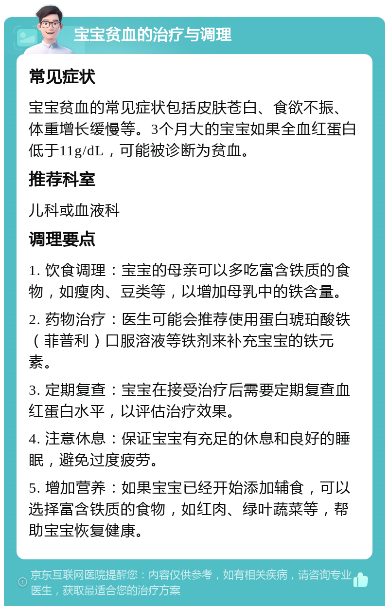 宝宝贫血的治疗与调理 常见症状 宝宝贫血的常见症状包括皮肤苍白、食欲不振、体重增长缓慢等。3个月大的宝宝如果全血红蛋白低于11g/dL，可能被诊断为贫血。 推荐科室 儿科或血液科 调理要点 1. 饮食调理：宝宝的母亲可以多吃富含铁质的食物，如瘦肉、豆类等，以增加母乳中的铁含量。 2. 药物治疗：医生可能会推荐使用蛋白琥珀酸铁（菲普利）口服溶液等铁剂来补充宝宝的铁元素。 3. 定期复查：宝宝在接受治疗后需要定期复查血红蛋白水平，以评估治疗效果。 4. 注意休息：保证宝宝有充足的休息和良好的睡眠，避免过度疲劳。 5. 增加营养：如果宝宝已经开始添加辅食，可以选择富含铁质的食物，如红肉、绿叶蔬菜等，帮助宝宝恢复健康。