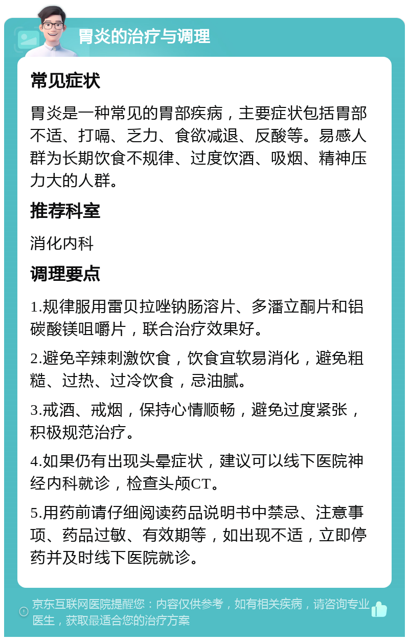 胃炎的治疗与调理 常见症状 胃炎是一种常见的胃部疾病，主要症状包括胃部不适、打嗝、乏力、食欲减退、反酸等。易感人群为长期饮食不规律、过度饮酒、吸烟、精神压力大的人群。 推荐科室 消化内科 调理要点 1.规律服用雷贝拉唑钠肠溶片、多潘立酮片和铝碳酸镁咀嚼片，联合治疗效果好。 2.避免辛辣刺激饮食，饮食宜软易消化，避免粗糙、过热、过冷饮食，忌油腻。 3.戒酒、戒烟，保持心情顺畅，避免过度紧张，积极规范治疗。 4.如果仍有出现头晕症状，建议可以线下医院神经内科就诊，检查头颅CT。 5.用药前请仔细阅读药品说明书中禁忌、注意事项、药品过敏、有效期等，如出现不适，立即停药并及时线下医院就诊。