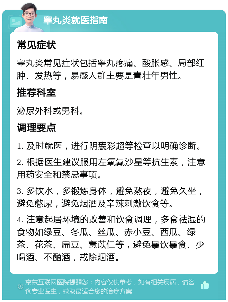 睾丸炎就医指南 常见症状 睾丸炎常见症状包括睾丸疼痛、酸胀感、局部红肿、发热等，易感人群主要是青壮年男性。 推荐科室 泌尿外科或男科。 调理要点 1. 及时就医，进行阴囊彩超等检查以明确诊断。 2. 根据医生建议服用左氧氟沙星等抗生素，注意用药安全和禁忌事项。 3. 多饮水，多锻炼身体，避免熬夜，避免久坐，避免憋尿，避免烟酒及辛辣刺激饮食等。 4. 注意起居环境的改善和饮食调理，多食祛湿的食物如绿豆、冬瓜、丝瓜、赤小豆、西瓜、绿茶、花茶、扁豆、薏苡仁等，避免暴饮暴食、少喝酒、不酗酒，戒除烟酒。