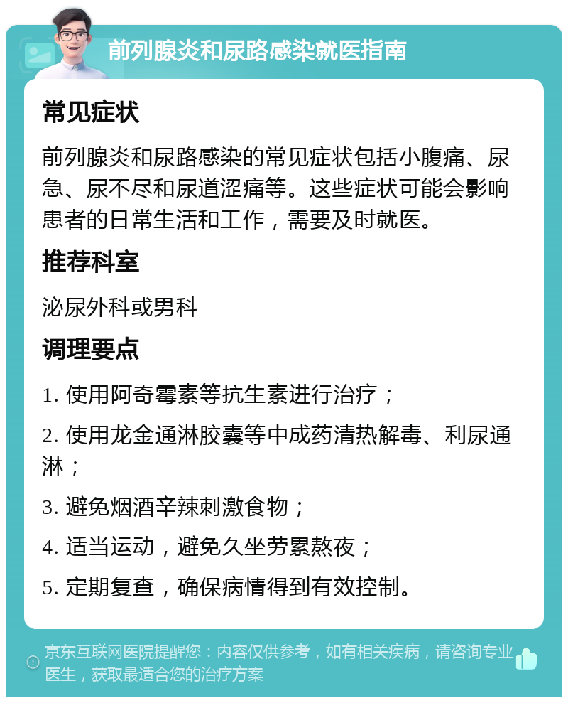 前列腺炎和尿路感染就医指南 常见症状 前列腺炎和尿路感染的常见症状包括小腹痛、尿急、尿不尽和尿道涩痛等。这些症状可能会影响患者的日常生活和工作，需要及时就医。 推荐科室 泌尿外科或男科 调理要点 1. 使用阿奇霉素等抗生素进行治疗； 2. 使用龙金通淋胶囊等中成药清热解毒、利尿通淋； 3. 避免烟酒辛辣刺激食物； 4. 适当运动，避免久坐劳累熬夜； 5. 定期复查，确保病情得到有效控制。