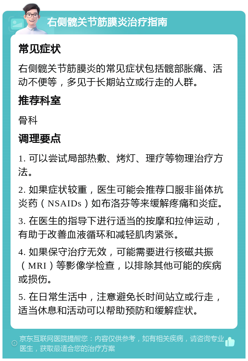 右侧髋关节筋膜炎治疗指南 常见症状 右侧髋关节筋膜炎的常见症状包括髋部胀痛、活动不便等，多见于长期站立或行走的人群。 推荐科室 骨科 调理要点 1. 可以尝试局部热敷、烤灯、理疗等物理治疗方法。 2. 如果症状较重，医生可能会推荐口服非甾体抗炎药（NSAIDs）如布洛芬等来缓解疼痛和炎症。 3. 在医生的指导下进行适当的按摩和拉伸运动，有助于改善血液循环和减轻肌肉紧张。 4. 如果保守治疗无效，可能需要进行核磁共振（MRI）等影像学检查，以排除其他可能的疾病或损伤。 5. 在日常生活中，注意避免长时间站立或行走，适当休息和活动可以帮助预防和缓解症状。